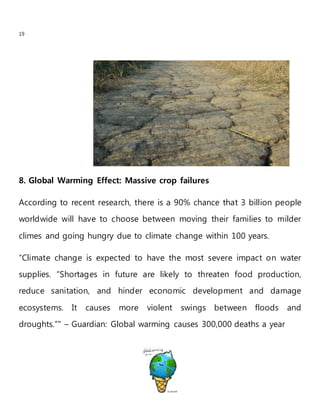 19
8. Global Warming Effect: Massive crop failures
According to recent research, there is a 90% chance that 3 billion people
worldwide will have to choose between moving their families to milder
climes and going hungry due to climate change within 100 years.
“Climate change is expected to have the most severe impact on water
supplies. “Shortages in future are likely to threaten food production,
reduce sanitation, and hinder economic development and damage
ecosystems. It causes more violent swings between floods and
droughts.”" – Guardian: Global warming causes 300,000 deaths a year
 