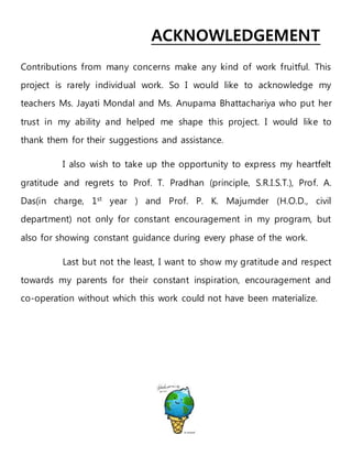 ACKNOWLEDGEMENT
Contributions from many concerns make any kind of work fruitful. This
project is rarely individual work. So I would like to acknowledge my
teachers Ms. Jayati Mondal and Ms. Anupama Bhattachariya who put her
trust in my ability and helped me shape this project. I would like to
thank them for their suggestions and assistance.
I also wish to take up the opportunity to express my heartfelt
gratitude and regrets to Prof. T. Pradhan (principle, S.R.I.S.T.), Prof. A.
Das(in charge, 1st
year ) and Prof. P. K. Majumder (H.O.D., civil
department) not only for constant encouragement in my program, but
also for showing constant guidance during every phase of the work.
Last but not the least, I want to show my gratitude and respect
towards my parents for their constant inspiration, encouragement and
co-operation without which this work could not have been materialize.
 