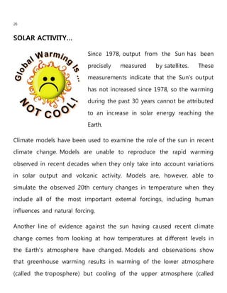 26
SOLAR ACTIVITY…
Since 1978, output from the Sun has been
precisely measured by satellites. These
measurements indicate that the Sun's output
has not increased since 1978, so the warming
during the past 30 years cannot be attributed
to an increase in solar energy reaching the
Earth.
Climate models have been used to examine the role of the sun in recent
climate change. Models are unable to reproduce the rapid warming
observed in recent decades when they only take into account variations
in solar output and volcanic activity. Models are, however, able to
simulate the observed 20th century changes in temperature when they
include all of the most important external forcings, including human
influences and natural forcing.
Another line of evidence against the sun having caused recent climate
change comes from looking at how temperatures at different levels in
the Earth's atmosphere have changed. Models and observations show
that greenhouse warming results in warming of the lower atmosphere
(called the troposphere) but cooling of the upper atmosphere (called
 