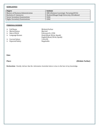 SCHOLASTICS
Degree Institute
Masters of BusinessAdministration SMU (Distance Learning)- Pursuing(2016)
Bachelor of Commerce Shaheed Bhagat Singh University, Uttrakhand
Senior Secondary Examinations CBSE
Higher Secondary Examinations CBSE
PERSONAL DOSSIER
 Full Name Mridula Parihar
 Marital Status Married
 Date of Birth February01, 1990
 Language Known Hindi (Read, Write, Speak)
English (Read, Write, Speak)
 Current Salary 3.36 LPA
 Expected Salary Negotiable
Date:
Place: (Mridula Parihar)
Declaration: I hereby declare that the information furnished above is true to the best of my knowledge.
 