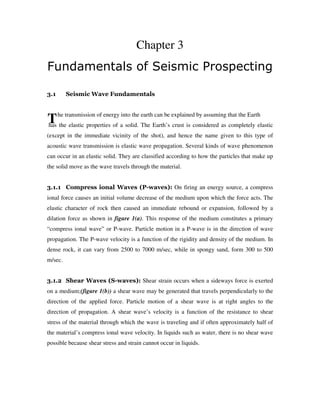 T
Chapter 3
Fundamentals of Seismic Prospecting
3.1 Seismic Wave Fundamentals
he transmission of energy into the earth can be explained by assuming that the Earth
has the elastic properties of a solid. The Earth’s crust is considered as completely elastic
(except in the immediate vicinity of the shot), and hence the name given to this type of
acoustic wave transmission is elastic wave propagation. Several kinds of wave phenomenon
can occur in an elastic solid. They are classified according to how the particles that make up
the solid move as the wave travels through the material.
3.1.1 Compress ional Waves (P-waves): On firing an energy source, a compress
ional force causes an initial volume decrease of the medium upon which the force acts. The
elastic character of rock then caused an immediate rebound or expansion, followed by a
dilation force as shown in figure 1(a). This response of the medium constitutes a primary
“compress ional wave” or P-wave. Particle motion in a P-wave is in the direction of wave
propagation. The P-wave velocity is a function of the rigidity and density of the medium. In
dense rock, it can vary from 2500 to 7000 m/sec, while in spongy sand, form 300 to 500
m/sec.
3.1.2 Shear Waves (S-waves): Shear strain occurs when a sideways force is exerted
on a medium;(figure 1(b)) a shear wave may be generated that travels perpendicularly to the
direction of the applied force. Particle motion of a shear wave is at right angles to the
direction of propagation. A shear wave’s velocity is a function of the resistance to shear
stress of the material through which the wave is traveling and if often approximately half of
the material’s compress ional wave velocity. In liquids such as water, there is no shear wave
possible because shear stress and strain cannot occur in liquids.
 