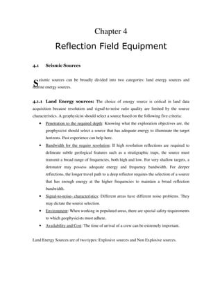 S
Chapter 4
Reflection Field Equipment
4.1 Seismic Sources
eismic sources can be broadly divided into two categories: land energy sources and
marine energy sources.
4.1.1 Land Energy sources: The choice of energy source is critical in land data
acquisition because resolution and signal-to-noise ratio quality are limited by the source
characteristics. A geophysicist should select a source based on the following five criteria:
• Penetration to the required depth: Knowing what the exploration objectives are, the
geophysicist should select a source that has adequate energy to illuminate the target
horizons. Past experience can help here.
• Bandwidth for the require resolution: If high resolution reflections are required to
delineate subtle geological features such as a stratigraphic traps, the source must
transmit a broad range of frequencies, both high and low. For very shallow targets, a
detonator may possess adequate energy and frequency bandwidth. For deeper
reflections, the longer travel path to a deep reflector requires the selection of a source
that has enough energy at the higher frequencies to maintain a broad reflection
bandwidth.
• Signal-to-noise- characteristics: Different areas have different noise problems. They
may dictate the source selection.
• Environment: When working in populated areas, there are special safety requirements
to which geophysicists must adhere.
• Availability and Cost: The time of arrival of a crew can be extremely important.
Land Energy Sources are of two types: Explosive sources and Non Explosive sources.
 