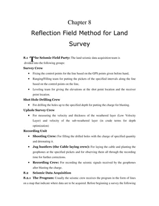 T
Chapter 8
Reflection Field Method for Land
Survey
8.1 he Seismic Field Party: The land seismic data acquisition team is
divided into the following groups:
Survey Crew
•••• Fixing the control points for the line based on the GPS points given before hand,
•••• Ranging/Filling team for putting the pickets of the specified intervals along the line
based on the control points on the line,
•••• Leveling team for giving the elevations at the shot point location and the receiver
point location.
Shot Hole Drilling Crew
•••• For drilling the holes up to the specified depth for putting the charge for blasting.
Uphole Survey Crew
•••• For measuring the velocity and thickness of the weathered layer (Low Velocity
Layer) and velocity of the sub-weathered layer (in crude terms for depth
optimization)
Recording Unit
•••• Shooting Crew: For filling the drilled holes with the charge of specified quantity
and detonating it.
•••• Jug hustlers (the Cable laying crew): For laying the cable and planting the
geophones at the specified pickets and for observing them all through the recording
time for further corrections.
•••• Recording Crew: For recording the seismic signals received by the geophones
after blasting the charge.
8.2 Seismic Data Acquisition
8.2.1 The Program: Usually the seismic crew receives the program in the form of lines
on a map that indicate where data are to be acquired. Before beginning a survey the following
 