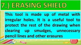 This tool is made up of metal with
irregular holes. It is a useful tool to
protect the rest of the drawing when
clearing up smudges, unnecessary
pencil lines and other erasures
 