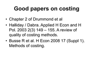 Good papers on costing
• Chapter 2 of Drummond et al
• Halliday / Dabra. Applied H Econ and H
Pol. 2003 2(3) 149 – 155. A review of
quality of costing methods.
• Busse R et al. H Econ 2008 17 (Suppl 1).
Methods of costing.
 