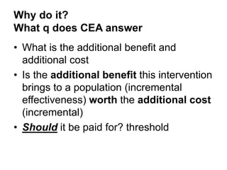 Why do it?
What q does CEA answer
• What is the additional benefit and
additional cost
• Is the additional benefit this intervention
brings to a population (incremental
effectiveness) worth the additional cost
(incremental)
• Should it be paid for? threshold
 