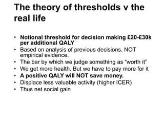 The theory of thresholds v the
real life
• Notional threshold for decision making £20-£30k
per additional QALY
• Based on analysis of previous decisions. NOT
empirical evidence.
• The bar by which we judge something as “worth it”
• We get more health. But we have to pay more for it
• A positive QALY will NOT save money.
• Displace less valuable activity (higher ICER)
• Thus net social gain
 