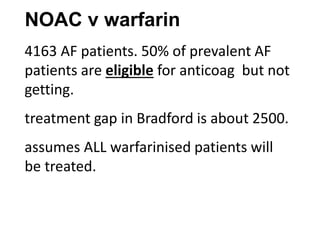 NOAC v warfarin
4163 AF patients. 50% of prevalent AF
patients are eligible for anticoag but not
getting.
treatment gap in Bradford is about 2500.
assumes ALL warfarinised patients will
be treated.
 