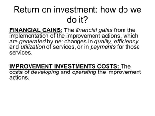 Return on investment: how do we
do it?
FINANCIAL GAINS: The financial gains from the
implementation of the improvement actions, which
are generated by net changes in quality, efficiency,
and utilization of services, or in payments for those
services.
IMPROVEMENT INVESTMENTS COSTS: The
costs of developing and operating the improvement
actions.
 