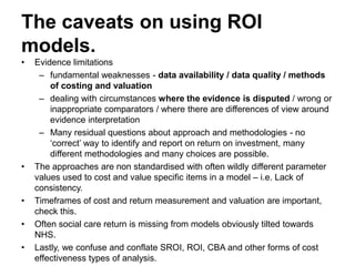 The caveats on using ROI
models.
• Evidence limitations
– fundamental weaknesses - data availability / data quality / methods
of costing and valuation
– dealing with circumstances where the evidence is disputed / wrong or
inappropriate comparators / where there are differences of view around
evidence interpretation
– Many residual questions about approach and methodologies - no
‘correct’ way to identify and report on return on investment, many
different methodologies and many choices are possible.
• The approaches are non standardised with often wildly different parameter
values used to cost and value specific items in a model – i.e. Lack of
consistency.
• Timeframes of cost and return measurement and valuation are important,
check this.
• Often social care return is missing from models obviously tilted towards
NHS.
• Lastly, we confuse and conflate SROI, ROI, CBA and other forms of cost
effectiveness types of analysis.
 