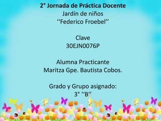 2° Jornada de Práctica Docente
Jardín de niños
‘‘Federico Froebel’’
Clave
30EJN0076P
Alumna Practicante
Maritza Gpe. Bautista Cobos.
Grado y Grupo asignado:
3° ‘‘B’’
 