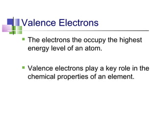 Valence Electrons 
 The electrons the occupy the highest 
energy level of an atom. 
 Valence electrons play a key role in the 
chemical properties of an element. 
 