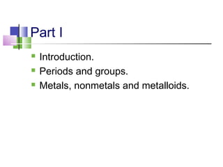 Part I 
 Introduction. 
 Periods and groups. 
 Metals, nonmetals and metalloids. 
 