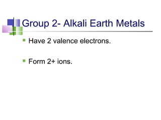 Group 2- Alkali Earth Metals 
 Have 2 valence electrons. 
 Form 2+ ions. 
 