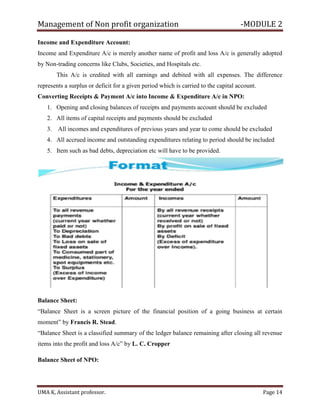 Management of Non profit organization -MODULE 2
UMA K, Assistant professor. Page 14
Income and Expenditure Account:
Income and Expenditure A/c is merely another name of profit and loss A/c is generally adopted
by Non-trading concerns like Clubs, Societies, and Hospitals etc.
This A/c is credited with all earnings and debited with all expenses. The difference
represents a surplus or deficit for a given period which is carried to the capital account.
Converting Receipts & Payment A/c into Income & Expenditure A/c in NPO:
1. Opening and closing balances of receipts and payments account should be excluded
2. All items of capital receipts and payments should be excluded
3. All incomes and expenditures of previous years and year to come should be excluded
4. All accrued income and outstanding expenditures relating to period should be included
5. Item such as bad debts, depreciation etc will have to be provided.
Balance Sheet:
“Balance Sheet is a screen picture of the financial position of a going business at certain
moment” by Francis R. Stead.
“Balance Sheet is a classified summary of the ledger balance remaining after closing all revenue
items into the profit and loss A/c” by L. C. Cropper
Balance Sheet of NPO:
 