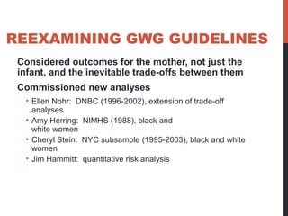 REEXAMINING GWG GUIDELINES
Considered outcomes for the mother, not just the
infant, and the inevitable trade-offs between them
Commissioned new analyses
• Ellen Nohr: DNBC (1996-2002), extension of trade-off
analyses
• Amy Herring: NIMHS (1988), black and
white women
• Cheryl Stein: NYC subsample (1995-2003), black and white
women
• Jim Hammitt: quantitative risk analysis
 