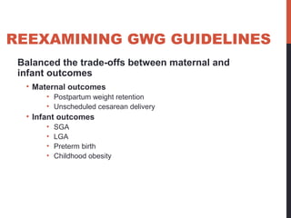 REEXAMINING GWG GUIDELINES
Balanced the trade-offs between maternal and
infant outcomes
• Maternal outcomes
• Postpartum weight retention
• Unscheduled cesarean delivery
• Infant outcomes
• SGA
• LGA
• Preterm birth
• Childhood obesity
 