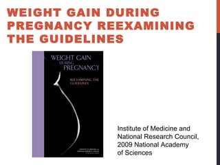 WEIGHT GAIN DURING
PREGNANCY REEXAMINING
THE GUIDELINES
Institute of Medicine and
National Research Council,
2009 National Academy
of Sciences
 