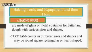Baking Tools and Equipment and their
Uses
CAKE PAN- comes in different sizes and shapes and
may be round square rectangular or heart shaped.
LESSON 2
1. BAKING WARE
are made of glass or metal container for batter and
dough with various sizes and shapes.
 