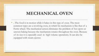MECHANICAL OVEN
• . The food is in motion while it bakes in this type of oven. The most
common types are a revolving oven, in which his mechanism is like that of a
Ferris wheel. The mechanical action eliminates the problem of hot spots or
uneven baking because the mechanism rotates throughout the oven. Because
of its size it is especially used in high volume operations. It can also be
equipped with steam ejector.
 