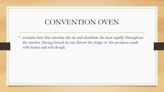 CONVENTION OVEN
• contains fans that circulate the air and distribute the heat rapidly throughout
the interior. Strong forced air can distort the shape of the products made
with batter and soft dough.
 