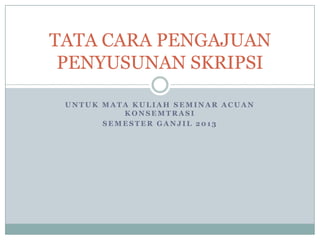 TATA CARA PENGAJUAN
PENYUSUNAN SKRIPSI
UNTUK MATA KULIAH SEMINAR ACUAN
KONSEMTRASI
SEMESTER GANJIL 2013

 