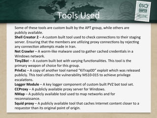 Tools	
  Used	
  
	
  
Some	
  of	
  these	
  tools	
  are	
  custom	
  built	
  by	
  the	
  APT	
  group,	
  while	
  others	
  are	
  
publicly	
  available.	
  
Shell	
  Creator	
  2	
  –	
  A	
  custom	
  built	
  tool	
  used	
  to	
  check	
  connecQons	
  to	
  their	
  staging	
  
server.	
  Ensuring	
  that	
  the	
  members	
  are	
  uQlizing	
  proxy	
  connecQons	
  by	
  rejecQng	
  
any	
  connecQon	
  aHempts	
  made	
  in	
  Iran.	
  	
  
Net	
  Crawler	
  –	
  A	
  worm-­‐like	
  malware	
  used	
  to	
  gather	
  cached	
  credenQals	
  in	
  a	
  
Windows	
  network.	
  	
  
TinyZBot	
  –	
  A	
  custom	
  built	
  bot	
  with	
  varying	
  funcQonaliQes.	
  This	
  tool	
  is	
  the	
  
primary	
  weapon	
  of	
  choice	
  for	
  this	
  group.	
  
PrivEsc	
  –	
  A	
  copy	
  of	
  another	
  tool	
  named	
  “KiTrap0D”	
  exploit	
  which	
  was	
  released	
  
publicly.	
  This	
  tool	
  uQlizes	
  the	
  vulnerability	
  MS10-­‐015	
  to	
  achieve	
  privilege	
  
escalaQons.	
  
Logger	
  Module	
  –	
  A	
  key	
  logger	
  component	
  of	
  custom	
  built	
  PVZ	
  bot	
  tool	
  set.	
  
CCProxy	
  –	
  A	
  publicly	
  available	
  proxy	
  server	
  for	
  Windows.	
  
NMap	
  –	
  A	
  publicly	
  available	
  tool	
  used	
  to	
  map	
  networks	
  and	
  for	
  
reconnaissance.	
  
Squid	
  proxy	
  –	
  A	
  publicly	
  available	
  tool	
  that	
  caches	
  Internet	
  content	
  closer	
  to	
  a	
  
requestor	
  than	
  its	
  original	
  point	
  of	
  origin.	
  	
  
 