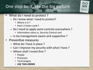 One	
  step	
  back,	
  see	
  the	
  big	
  picture	
  
•  What	
  do	
  I	
  need	
  to	
  protect	
  ?	
  
–  Do	
  I	
  know	
  what	
  I	
  need	
  to	
  protect?	
  
•  Where	
  is	
  it	
  ?	
  
•  How’s	
  it	
  been	
  used	
  ?	
  
–  Do	
  I	
  need	
  to	
  apply	
  same	
  controls	
  everywhere	
  ?	
  
•  InformaQon	
  value	
  vs.	
  Security	
  Control	
  cost	
  	
  
–  Is	
  my	
  management	
  aware	
  and	
  supporQve	
  ?	
  
•  PrevenQve	
  measures	
  
–  What	
  do	
  I	
  have	
  in	
  place	
  ?	
  
–  Can	
  I	
  improve	
  my	
  security	
  with	
  what	
  I	
  have	
  ?	
  
–  Where	
  shall	
  I	
  invest	
  ﬁrst	
  ?	
  
•  People	
  
•  Processes	
  
•  Technologies	
  	
  	
  
•  USE	
  THIS	
  ORDER	
  
 