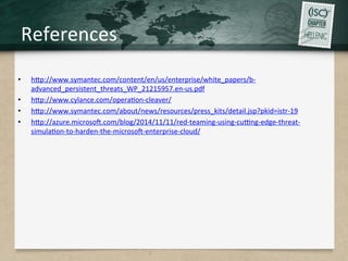 References	
  
•  hHp://www.symantec.com/content/en/us/enterprise/white_papers/b-­‐
advanced_persistent_threats_WP_21215957.en-­‐us.pdf	
  
•  hHp://www.cylance.com/operaQon-­‐cleaver/	
  
•  hHp://www.symantec.com/about/news/resources/press_kits/detail.jsp?pkid=istr-­‐19	
  
•  hHp://azure.microsog.com/blog/2014/11/11/red-­‐teaming-­‐using-­‐curng-­‐edge-­‐threat-­‐
simulaQon-­‐to-­‐harden-­‐the-­‐microsog-­‐enterprise-­‐cloud/	
  
 