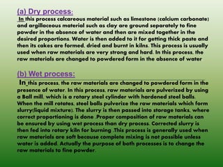 (a) Dry process:
In this process calcareous material such as limestone (calcium carbonate)
and argillaceous material such as clay are ground separately to fine
powder in the absence of water and then are mixed together in the
desired proportions. Water is then added to it for getting thick paste and
then its cakes are formed, dried and burnt in kilns. This process is usually
used when raw materials are very strong and hard. In this process, the
raw materials are changed to powdered form in the absence of water.
(b) Wet process:
In this process, the raw materials are changed to powdered form in the
presence of water. In this process, raw materials are pulverized by using
a Ball mill, which is a rotary steel cylinder with hardened steel balls.
When the mill rotates, steel balls pulverize the raw materials which form
slurry(liquid mixture). The slurry is then passed into storage tanks, where
correct proportioning is done .Proper composition of raw materials can
be ensured by using wet process than dry process. Corrected slurry is
then fed into rotary kiln for burning .This process is generally used when
raw materials are soft because complete mixing is not possible unless
water is added. Actually the purpose of both processes is to change the
raw materials to fine powder.
 