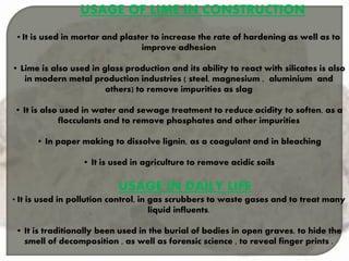 USAGE OF LIME IN CONSTRUCTION
• It is used in mortar and plaster to increase the rate of hardening as well as to
improve adhesion
• Lime is also used in glass production and its ability to react with silicates is also
in modern metal production industries ( steel, magnesium , aluminium and
others) to remove impurities as slag
• It is also used in water and sewage treatment to reduce acidity to soften, as a
flocculants and to remove phosphates and other impurities
• In paper making to dissolve lignin, as a coagulant and in bleaching
• It is used in agriculture to remove acidic soils
USAGE IN DAILY LIFE
• It is used in pollution control, in gas scrubbers to waste gases and to treat many
liquid influents.
• It is traditionally been used in the burial of bodies in open graves, to hide the
smell of decomposition , as well as forensic science , to reveal finger prints .
 