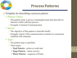 Process Patterns
14
 Template for describing a process pattern:
 Pattern Name:
 The pattern name is given a meaningful name that describe its
function within software process.
 Example: Customer-Communication
 Intent:
 The objective of this pattern is describe briefly.
 Example: Intent of the communication customer to connection
establish with customer.
 Type:
 The pattern type is specified.
 Three types:
 Task Pattern - action or work task
 Stage Pattern – frame activity.
 Phase Pattern – sequence of frame.
 