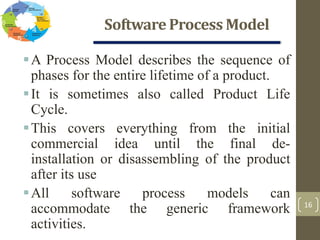 Software Process Model
16
A Process Model describes the sequence of
phases for the entire lifetime of a product.
It is sometimes also called Product Life
Cycle.
This covers everything from the initial
commercial idea until the final de-
installation or disassembling of the product
after its use
All software process models can
accommodate the generic framework
activities.
 