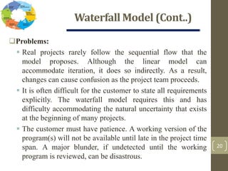 Waterfall Model (Cont..)
20
Problems:
 Real projects rarely follow the sequential flow that the
model proposes. Although the linear model can
accommodate iteration, it does so indirectly. As a result,
changes can cause confusion as the project team proceeds.
 It is often difficult for the customer to state all requirements
explicitly. The waterfall model requires this and has
difficulty accommodating the natural uncertainty that exists
at the beginning of many projects.
 The customer must have patience. A working version of the
program(s) will not be available until late in the project time
span. A major blunder, if undetected until the working
program is reviewed, can be disastrous.
 