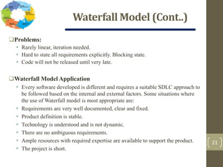 Waterfall Model (Cont..)
21
Problems:
 Rarely linear, iteration needed.
 Hard to state all requirements explicitly. Blocking state.
 Code will not be released until very late.
Waterfall Model Application
 Every software developed is different and requires a suitable SDLC approach to
be followed based on the internal and external factors. Some situations where
the use of Waterfall model is most appropriate are:
 Requirements are very well documented, clear and fixed.
 Product definition is stable.
 Technology is understood and is not dynamic.
 There are no ambiguous requirements.
 Ample resources with required expertise are available to support the product.
 The project is short.
 