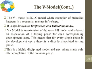 The V-Model(Cont..)
23
 The V - model is SDLC model where execution of processes
happens in a sequential manner in V-shape.
 It is also known as Verification and Validation model.
 V - Model is an extension of the waterfall model and is based
on association of a testing phase for each corresponding
development stage. This means that for every single phase in
the development cycle there is a directly associated testing
phase.
This is a highly disciplined model and next phase starts only
after completion of the previous phase.
 