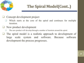 The Spiral Model(Cont..)
29
 Concept development project
 Which starts at the core of the spiral and continues for multiple
iteration.
 New product development
 The new product will develop through a number of iteration around the spiral.
 The spiral model is a realistic approach to development of
large scale system and software. Because software
development the process progresses.
 