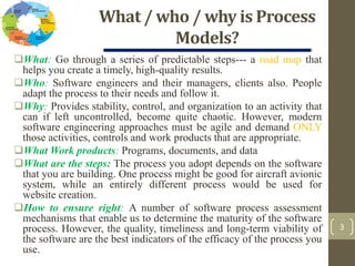 What / who / why is Process
Models?
What: Go through a series of predictable steps--- a road map that
helps you create a timely, high-quality results.
Who: Software engineers and their managers, clients also. People
adapt the process to their needs and follow it.
Why: Provides stability, control, and organization to an activity that
can if left uncontrolled, become quite chaotic. However, modern
software engineering approaches must be agile and demand ONLY
those activities, controls and work products that are appropriate.
What Work products: Programs, documents, and data
What are the steps: The process you adopt depends on the software
that you are building. One process might be good for aircraft avionic
system, while an entirely different process would be used for
website creation.
How to ensure right: A number of software process assessment
mechanisms that enable us to determine the maturity of the software
process. However, the quality, timeliness and long-term viability of
the software are the best indicators of the efficacy of the process you
use.
3
 