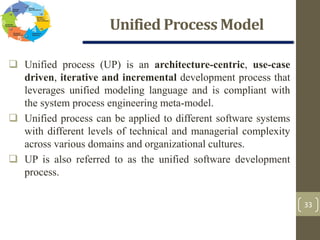 Unified Process Model
33
 Unified process (UP) is an architecture-centric, use-case
driven, iterative and incremental development process that
leverages unified modeling language and is compliant with
the system process engineering meta-model.
 Unified process can be applied to different software systems
with different levels of technical and managerial complexity
across various domains and organizational cultures.
 UP is also referred to as the unified software development
process.
 