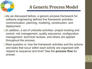 A Generic Process Model
4
As we discussed before, a generic process framework for
software engineering defines five framework activities-
communication, planning, modeling, construction, and
deployment.
In addition, a set of umbrella activities- project tracking and
control, risk management, quality assurance, configuration
management, technical reviews, and others are applied
throughout the process.
Next question is: how the framework activities and the actions
and tasks that occur within each activity are organized with
respect to sequence and time? See the process flow for
answer.
 