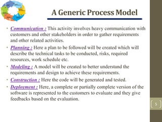 A Generic Process Model
5
• Communication : This activity involves heavy communication with
customers and other stakeholders in order to gather requirements
and other related activities.
• Planning : Here a plan to be followed will be created which will
describe the technical tasks to be conducted, risks, required
resources, work schedule etc.
• Modeling : A model will be created to better understand the
requirements and design to achieve these requirements.
• Construction : Here the code will be generated and tested.
• Deployment : Here, a complete or partially complete version of the
software is represented to the customers to evaluate and they give
feedbacks based on the evaluation.
 