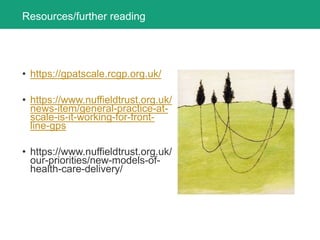 Resources/further reading
• https://gpatscale.rcgp.org.uk/
• https://www.nuffieldtrust.org.uk/
news-item/general-practice-at-
scale-is-it-working-for-front-
line-gps
• https://www.nuffieldtrust.org.uk/
our-priorities/new-models-of-
health-care-delivery/
 