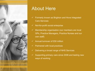 About Here
 Formerly known as Brighton and Hove Integrated
Care Services
 Not-for-profit social enterprise
 Membership organisation (our members are local
GPs, Practice Managers, Practice Nurses and our
own staff)
 Annual turnover of £50 million
 Partnered with local practices
 Delivering a broad range of NHS Services
 Supporting primary care since 2008 and testing new
ways of working
 