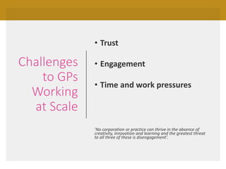 Challenges
to GPs
Working
at Scale
• Trust
• Engagement
• Time and work pressures
‘No corporation or practice can thrive in the absence of
creativity, innovation and learning and the greatest threat
to all three of these is disengagement’.
 