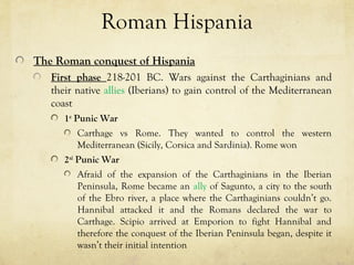 Roman Hispania
The Roman conquest of Hispania
First phase 218-201 BC. Wars against the Carthaginians and
their native allies (Iberians) to gain control of the Mediterranean
coast
1st
Punic War
Carthage vs Rome. They wanted to control the western
Mediterranean (Sicily, Corsica and Sardinia). Rome won
2nd
Punic War
Afraid of the expansion of the Carthaginians in the Iberian
Peninsula, Rome became an ally of Sagunto, a city to the south
of the Ebro river, a place where the Carthaginians couldn’t go.
Hannibal attacked it and the Romans declared the war to
Carthage. Scipio arrived at Emporion to fight Hannibal and
therefore the conquest of the Iberian Peninsula began, despite it
wasn’t their initial intention
 