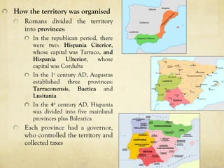 How the territory was organised
Romans divided the territory
into provinces:
In the republican period, there
were two: Hispania Citerior,
whose capital was Tarraco, and
Hispania Ulterior, whose
capital was Corduba
In the 1st
century AD, Augustus
established three provinces:
Tarraconensis, Baetica and
Lusitania
In the 4th
century AD, Hispania
was divided into five mainland
provinces plus Balearica
Each province had a governor,
who controlled the territory and
collected taxes
 