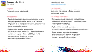 ЗАДАЧА
ЧТО СДЕЛАЛИ
В РЕЗУЛЬТАТЕ
ЧТО НУЖНО УЧИТЫВАТЬ
1. Экспериментируйте с ценой, чтобы собрать
данные для анализа спроса. Повышение цены
не всегда означает спад.
2. Публикуйте новые обзоры в связи
с планирующейся скидкой на ваши приложения.
3. Единственной идеальной цены нет,
она «плавающая», зависит от времени,
тренда и ценовой эластичности.
Увеличить число скачиваний. Рост числа скачиваний в 2 раза во время
новогодней акции.
1. Проанализировали эластичность спроса по цене
на приложение (начали с 4,99$, раз в 2 недели
опускали ее на 1$). При снижении цены, существенного
роста скачиваний не увидели.
2. Перед новогодними праздниками
спрогнозировали рост спроса в нашем сегменте,
и увеличили цену в 3 раза (с $0.99 до $2.99),
одновременно разместив обзоры
на всех популярных площадок.
Теремок HD · 0,99$
Tura Media
Александр Барсуков
abarsukov@turamedia.ru
 