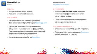 1. Ускорить запуск новых версий.
2. Повысить качество обновлений.
1. Больше 1 000 бета-тестеров выявляют
критические дефекты в течение суток
после сборки версии.
2. Существенное снижение числа дефектов
в Live версиях приложения.
1. Ограничение числа UDID для iOS устройств.
2. Потратили 200$ на тестирование fixber.com
для iOS и Android за 2 месяца.
1. Распространяли постоянную публичную
бета-версию с ноября 2012 через hockeyapp.com.
2. Публикуем тестовые сборки раз в неделю.
Общаемся с пользователям на форуме 4PDA.
Приглашаем друзей, знакомых, пользователей,
обращавшихся в службу поддержки.
3. Тестируем с оплатой за баг на fixber.com.
ЗАДАЧА
ЧТО ДЕЛАЕМ
В РЕЗУЛЬТАТЕ
ЧТО НУЖНО УЧИТЫВАТЬ
Почта Mail.ru
Mail.ru
Иван Мыздриков
i.myzdrikov@corp.mail.ru
 