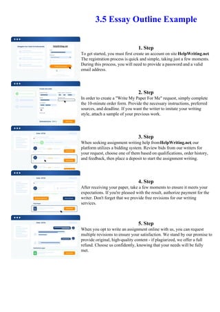 3.5 Essay Outline Example
1. Step
To get started, you must first create an account on site HelpWriting.net.
The registration process is quick and simple, taking just a few moments.
During this process, you will need to provide a password and a valid
email address.
2. Step
In order to create a "Write My Paper For Me" request, simply complete
the 10-minute order form. Provide the necessary instructions, preferred
sources, and deadline. If you want the writer to imitate your writing
style, attach a sample of your previous work.
3. Step
When seeking assignment writing help fromHelpWriting.net, our
platform utilizes a bidding system. Review bids from our writers for
your request, choose one of them based on qualifications, order history,
and feedback, then place a deposit to start the assignment writing.
4. Step
After receiving your paper, take a few moments to ensure it meets your
expectations. If you're pleased with the result, authorize payment for the
writer. Don't forget that we provide free revisions for our writing
services.
5. Step
When you opt to write an assignment online with us, you can request
multiple revisions to ensure your satisfaction. We stand by our promise to
provide original, high-quality content - if plagiarized, we offer a full
refund. Choose us confidently, knowing that your needs will be fully
met.
3.5 Essay Outline Example 3.5 Essay Outline Example
 