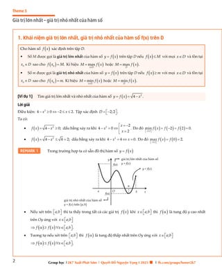 2
Theme 3
Giá trị lớn nhất – giá trị nhỏ nhất của hàm số
Group học |2K7 Xuất Phát Sớm | Quyết Đỗ Nguyện Vọng I 2025 🍀 | fb.com/groups/boner2k7
1. Khái niệm giá trị lớn nhất, giá trị nhỏ nhất của hàm số f(x) trên D
Cho hàm số  
f x xác định trên tập D.
• Số M được gọi là giá trị lớn nhất của hàm số  
y f x
 trên tập D nếu  
f x M
 với mọi x D
 và tồn tại
0
x D
 sao cho  
0
.
f x M
 Kí hiệu  
max
x D
M f x

 hoặc  
max .
D
M f x

• Số m được gọi là giá trị nhỏ nhất của hàm số  
y f x
 trên tập D nếu  
f x m
 với mọi x D
 và tồn tại
0
x D
 sao cho  
0
.
f x m
 Kí hiệu  
min
x D
M f x

 hoặc  
min .
D
M f x

[Ví dụ 1] Tìm giá trị lớn nhất và nhỏ nhất của hàm số   2
4 .
y f x x
  
Lời giải
Điều kiện: 2
4 0 2 2.
x x
      Tập xác định 2;2 .
D  
 
 
Ta có:
   2
4 0;
f x x
   dấu bằng xảy ra khi 2 2
4 0 .
2
x
x
x
  
   


Do đó      
2;2
min 2 2 0.
f x f f
 
 
   
   2
4 4 2;
f x x
    dấu bằng xảy ra khi 2
4 4 0.
x x
    Do đó    
2;2
ma 0 2.
x f x f
 
 
 
REMARK 1 Trong trường hợp ta có sẵn đồ thị hàm số  
y f x

 Nếu xét trên ;
a b
 
  thì ta thấy trong tất cả các giá trị  
f x khi ;
x a b
 
  thì  
f  là tung độ y cao nhất
trên Oy ứng với ;
x a b
 
 
    ; .
f f x x a b
 
     
 Tương tự nếu xét trên ;
a b
 
  thì  
f  là tung độ thấp nhất trên Oy ứng với ;
x a b
 
 
    ; .
f f x x a b
 
     
O x
y
f(a)
f(α)
a b
α
y = f(x)
giá trị lớn nhất của hàm số
y = f(x)
giá trị nhỏ nhất của hàm số
y = f(x) trên [a;b]
 